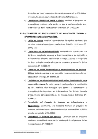 MUNICIPALIDADPROVINCIAL DE SAN ROMAN | 74
domicilios, así como su esquema de manejo empresarial. S/. 150,000 de
inversión, los costos recurrentes deberán ser autofinanciados.
e) Campaña de Segregación desde la fuente. Extender el programa de
separación de residuos en la fuente, no sólo a nivel domiciliario, sino
también a nivel de las instituciones y comercios. S/. 150,000.00.
3.3.2 ALTERNATIVAS DE FORTALECIMIENTO DE CAPACIDADES TECNICO –
OPERATIVAS DE LAS MUNICIPALIDADES.
a) Costos del servicio. Hacer un seguimiento de los reportes de costos, que
permitan evaluar y hacer ajustes en el sistema de tarifas y cobranzas. S/.
5,000/ año.
b) Optimizar el uso del relleno sanitario. Se mejorará las operaciones, uso
de áreas, maquinaria, personal y deberá garantizarse su operación y
mantenimiento en forma adecuada en el tiempo. A su vez se recuperará
las áreas utilizadas para la reforestación respectiva y recreación de los
ciudadanos. S/. 250,000.00.
c) Operación de planta de tratamiento y Aprovechamiento de Residuos
Sólidos. deberá garantizarse su operación y mantenimiento en forma
adecuada en el tiempo. S/. 300,000.00
d) Conformación de una instancia inter-municipal de financiamiento para
cooperación externa. Se sugiere para el mediano plazo, la constitución
de una instancia inter-municipal, que permita la identificación y
promoción de las inversiones en la Provincia de San Román, formada
principalmente por especialistas de las municipalidades distritales. S/.
50,000.00
e) Formulación del Proyecto de Inversión en Infraestructura y
Equipamiento. Igualmente, será necesario formular un proyecto de
inversión en infraestructura y equipamiento que permita cubrir el déficit
actual y proyectado. S/. 90,000.00
f) Capacitación y estímulo del personal. Continuar con el programa
modular y sostenido de capacitación teórico-práctica al personal de las
municipalidades. S/. 20,000.00
 