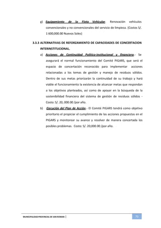 MUNICIPALIDADPROVINCIAL DE SAN ROMAN | 75
g) Equipamiento de la Flota Vehicular. Renovación vehículos
convencionales y no convencionales del servicio de limpieza. (Costos S/.
1 600,000.00 Nuevos Soles)
3.3.3 ALTERNATIVAS DE REFORZAMIENTO DE CAPACIDADES DE CONCERTACION
INTERINSTITUCIONAL.
a) Acciones de Continuidad Político-institucional y financiera.- Se
asegurará el normal funcionamiento del Comité PIGARS, que será el
espacio de concertación reconocido para implementar acciones
relacionadas a los temas de gestión y manejo de residuos sólidos.
Dentro de sus metas priorizarán la continuidad de su trabajo y hará
viable el funcionamiento la existencia de alcanzar metas que respondan
a los objetivos planteados, así como de apoyar en la búsqueda de la
sostenibilidad financiera del sistema de gestión de residuos sólidos -
Costo: S/. 20, 000.00 /por año.
b) Ejecución del Plan de Acción.- El Comité PIGARS tendrá como objetivo
prioritario el propiciar el cumplimiento de las acciones propuestas en el
PIGARS y monitorear su avance y resolver de manera concertada los
posibles problemas. Costo: S/. 20,000.00 /por año.
 