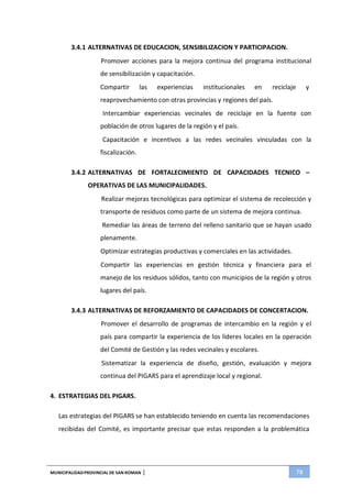 MUNICIPALIDADPROVINCIAL DE SAN ROMAN | 78
3.4.1 ALTERNATIVAS DE EDUCACION, SENSIBILIZACION Y PARTICIPACION.
Promover acciones para la mejora continua del programa institucional
de sensibilización y capacitación.
Compartir las experiencias institucionales en reciclaje y
reaprovechamiento con otras provincias y regiones del país.
Intercambiar experiencias vecinales de reciclaje en la fuente con
población de otros lugares de la región y el país.
Capacitación e incentivos a las redes vecinales vinculadas con la
fiscalización.
3.4.2 ALTERNATIVAS DE FORTALECIMIENTO DE CAPACIDADES TECNICO –
OPERATIVAS DE LAS MUNICIPALIDADES.
Realizar mejoras tecnológicas para optimizar el sistema de recolección y
transporte de residuos como parte de un sistema de mejora continua.
Remediar las áreas de terreno del relleno sanitario que se hayan usado
plenamente.
Optimizar estrategias productivas y comerciales en las actividades.
Compartir las experiencias en gestión técnica y financiera para el
manejo de los residuos sólidos, tanto con municipios de la región y otros
lugares del país.
3.4.3 ALTERNATIVAS DE REFORZAMIENTO DE CAPACIDADES DE CONCERTACION.
Promover el desarrollo de programas de intercambio en la región y el
país para compartir la experiencia de los líderes locales en la operación
del Comité de Gestión y las redes vecinales y escolares.
Sistematizar la experiencia de diseño, gestión, evaluación y mejora
continua del PIGARS para el aprendizaje local y regional.
4. ESTRATEGIAS DEL PIGARS.
Las estrategias del PIGARS se han establecido teniendo en cuenta las recomendaciones
recibidas del Comité, es importante precisar que estas responden a la problemática
 