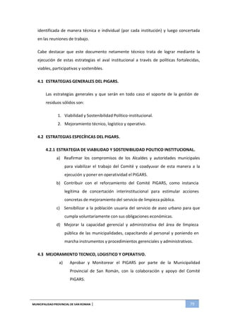 MUNICIPALIDADPROVINCIAL DE SAN ROMAN | 79
identificada de manera técnica e individual (por cada institución) y luego concertada
en las reuniones de trabajo.
Cabe destacar que este documento netamente técnico trata de lograr mediante la
ejecución de estas estrategias el aval institucional a través de políticas fortalecidas,
viables, participativas y sostenibles.
4.1 ESTRATEGIAS GENERALES DEL PIGARS.
Las estrategias generales y que serán en todo caso el soporte de la gestión de
residuos sólidos son:
1. Viabilidad y Sostenibilidad Político-institucional.
2. Mejoramiento técnico, logístico y operativo.
4.2 ESTRATEGIAS ESPECÍFICAS DEL PIGARS.
4.2.1 ESTRATEGIA DE VIABILIDAD Y SOSTENIBILIDAD POLITICO INSTITUCIONAL.
a) Reafirmar los compromisos de los Alcaldes y autoridades municipales
para viabilizar el trabajo del Comité y coadyuvar de esta manera a la
ejecución y poner en operatividad el PIGARS.
b) Contribuir con el reforzamiento del Comité PIGARS, como instancia
legítima de concertación interinstitucional para estimular acciones
concretas de mejoramiento del servicio de limpieza pública.
c) Sensibilizar a la población usuaria del servicio de aseo urbano para que
cumpla voluntariamente con sus obligaciones económicas.
d) Mejorar la capacidad gerencial y administrativa del área de limpieza
pública de las municipalidades, capacitando al personal y poniendo en
marcha instrumentos y procedimientos gerenciales y administrativos.
4.3 MEJORAMIENTO TECNICO, LOGISTICO Y OPERATIVO.
a) Aprobar y Monitorear el PIGARS por parte de la Municipalidad
Provincial de San Román, con la colaboración y apoyo del Comité
PIGARS.
 