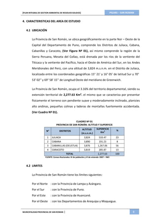 PIGARS – SAN ROMAN[PLAN INTEGRAL DE GESTION AMBIENTAL DE RESIDUOS SOLIDOS]
MUNICIPALIDADPROVINCIAL DE SAN ROMAN | 8
4. CARACTERISTICAS DEL AREA DE ESTUDIO
4.1 UBICACIÓN
La Provincia de San Román, se ubica geográficamente en la parte Nor – Oeste de la
Capital del Departamento de Puno, comprende los Distritos de Juliaca, Cabana,
Cabanillas y Caracoto, (Ver Figura Nº 01), así mismo comprende la región de la
Sierra Peruana, Meseta del Collao, está drenada por los ríos de la vertiente del
Titicaca y la vertiente del Pacífico, hacia el Oeste de América del Sur, en los Andes
Meridionales del Perú, con una altitud de 3,824 m.s.n.m. en el Distrito de Juliaca,
localizada entre los coordenadas geográficas 15° 21’ y 16° 05’ de latitud Sur y 70°
53’ 02’’ y 69° 58’ 15’’ de Longitud Oeste del meridiano de Greenwich.
La Provincia de San Román, ocupa el 3.16% del territorio departamental, siendo su
extensión territorial de 2,277.63 Km². el mismo que se caracteriza por presentar
físicamente el terreno con pendiente suave y moderadamente inclinado, planicies
alto andinas, pequeñas colinas y laderas de montañas fuertemente accidentada.
(Ver Cuadro Nº 01).
CUADRO Nº 01
PROVINCIA DE SAN ROMÁN: ALTITUD Y SUPERFICIE
N° DISTRITOS
ALTITUD
(m.s.n.m.)
SUPERFICIE
Km
2 %
1 JULIACA 3,824 533.47 23
2 CABANA 3,890 191.23 8
3 CABANILLAS (DEUSTUA) 3,876 1,267.06 56
4 CARACOTO 3,819 285.87 13
TOTAL 2,277.63 100
FUENTE: Censos Nacionales: XI de población y VI de vivienda 2007 – INEI
4.2 LIMITES
La Provincia de San Román tiene los límites siguientes:
Por el Norte : con la Provincia de Lampa y Azángaro.
Por el Sur : con la Provincia de Puno.
Por el Este : con la Provincia de Huancané.
Por el Oeste : con los Departamentos de Arequipa y Moquegua.
 