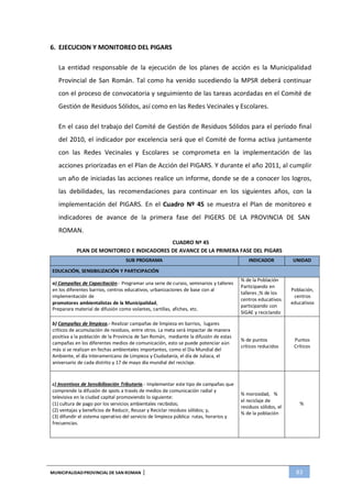 MUNICIPALIDADPROVINCIAL DE SAN ROMAN | 83
6. EJECUCION Y MONITOREO DEL PIGARS
La entidad responsable de la ejecución de los planes de acción es la Municipalidad
Provincial de San Román. Tal como ha venido sucediendo la MPSR deberá continuar
con el proceso de convocatoria y seguimiento de las tareas acordadas en el Comité de
Gestión de Residuos Sólidos, así como en las Redes Vecinales y Escolares.
En el caso del trabajo del Comité de Gestión de Residuos Sólidos para el período final
del 2010, el indicador por excelencia será que el Comité de forma activa juntamente
con las Redes Vecinales y Escolares se comprometa en la implementación de las
acciones priorizadas en el Plan de Acción del PIGARS. Y durante el año 2011, al cumplir
un año de iniciadas las acciones realice un informe, donde se de a conocer los logros,
las debilidades, las recomendaciones para continuar en los siguientes años, con la
implementación del PIGARS. En el Cuadro Nº 45 se muestra el Plan de monitoreo e
indicadores de avance de la primera fase del PIGERS DE LA PROVINCIA DE SAN
ROMAN.
CUADRO Nº 45
PLAN DE MONITOREO E INDICADORES DE AVANCE DE LA PRIMERA FASE DEL PIGARS
SUB PROGRAMA INDICADOR UNIDAD
EDUCACIÓN, SENSIBILIZACIÓN Y PARTICIPACIÓN
a) Campañas de Capacitación.- Programar una serie de cursos, seminarios y talleres
en los diferentes barrios, centros educativos, urbanizaciones de base con al
implementación de
promotores ambientalistas de la Municipalidad,
Preparara material de difusión como volantes, cartillas, afiches, etc.
% de la Población
Participando en
talleres ,% de los
centros educativos
participando con
SIGAE y reciclando
Población,
centros
educativos
b) Campañas de limpieza.- Realizar campañas de limpieza en barrios, lugares
críticos de acumulación de residuos, entre otros. La meta será impactar de manera
positiva a la población de la Provincia de San Román, mediante la difusión de estas
campañas en los diferentes medios de comunicación, esto se puede potenciar aún
más si se realizan en fechas ambientales importantes, como el Día Mundial del
Ambiente, el día Interamericano de Limpieza y Ciudadanía, el día de Juliaca, el
aniversario de cada distrito y 17 de mayo día mundial del reciclaje.
% de puntos
críticos reducidos
Puntos
Críticos
c) Incentivos de Sensibilización Tributaria.- Implementar este tipo de campañas que
comprende la difusión de spots a través de medios de comunicación radial y
televisiva en la ciudad capital promoviendo lo siguiente:
(1) cultura de pago por los servicios ambientales recibidos;
(2) ventajas y beneficios de Reducir, Reusar y Reciclar residuos sólidos; y,
(3) difundir el sistema operativo del servicio de limpieza pública: rutas, horarios y
frecuencias.
% morosidad, %
el reciclaje de
residuos sólidos, el
%
% de la población
 