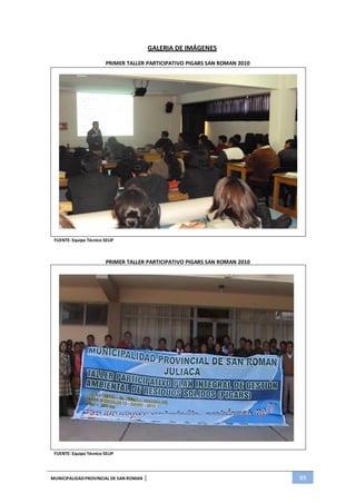 MUNICIPALIDADPROVINCIAL DE SAN ROMAN | 89
GALERIA DE IMÁGENES
PRIMER TALLER PARTICIPATIVO PIGARS SAN ROMAN 2010
FUENTE: Equipo Técnico SELIP
PRIMER TALLER PARTICIPATIVO PIGARS SAN ROMAN 2010
FUENTE: Equipo Técnico SELIP
 
