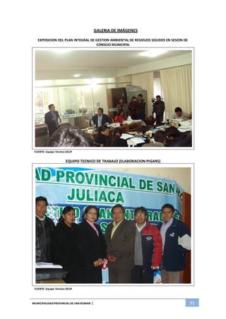 MUNICIPALIDADPROVINCIAL DE SAN ROMAN | 91
GALERIA DE IMÁGENES
EXPOSICION DEL PLAN INTEGRAL DE GESTION AMBIENTAL DE RESIDUOS SOLIDOS EN SESION DE
CONSEJO MUNICIPAL
FUENTE: Equipo Técnico SELIP
EQUIPO TECNICO DE TRABAJO (ELABORACION PIGARS)
FUENTE: Equipo Técnico SELIP
 
