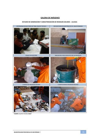 MUNICIPALIDADPROVINCIAL DE SAN ROMAN | 93
GALERIA DE IMÁGENES
ESTUDIO DE GENERACION Y CARACTERIZACION DE RESIDUOS SOLIDOS – JULIACA
DETERMINACION SECTORES DE TRAB. EQUIPO TECNICO RECOLECCION DE MUESTRAS DE VIV. SELECCIONADAS
PESAJE DE MUESTRAS ANALISIS DEL PESO ESPECIFICO DE LOS RESIDUOS
CUARTEO DE RESIDUOS SOLIDOS CLASIFICACION DE RESIDUOS SÓLIDOS
FUENTE: EQUIPO TECNICO SELIP
 