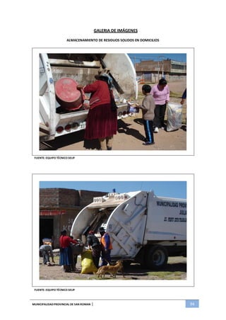 MUNICIPALIDADPROVINCIAL DE SAN ROMAN | 94
GALERIA DE IMÁGENES
ALMACENAMIENTO DE RESIDUOS SOLIDOS EN DOMICILIOS
FUENTE: EQUIPO TÉCNICO SELIP
FUENTE: EQUIPO TÉCNICO SELIP
 