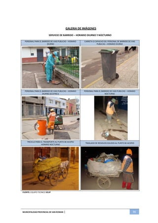 MUNICIPALIDADPROVINCIAL DE SAN ROMAN | 96
GALERIA DE IMÁGENES
SERVICIO DE BARRIDO – HORARIO DIURNO Y NOCTURNO
PERSONAL PARA EL BARRIDO DE VIAS PUBLICAS – HORARIO
DIURNO
CARRETA O CAPACHO DEL PERSONAL DE BARRIDO DE VIAS
PUBLICAS – HORARIO DIURNO
PERSONAL PARA EL BARRIDO DE VIAS PUBLICAS – HORARIO
DIURNO (ECOTRICI)
PERSONAL PARA EL BARRIDO DE VIAS PUBLICAS – HORARIO
NOCTURNO
TRICICLO PARA EL TRANSPORTE AL PUNTO DE ACOPIO
HORARIO NOCTURNO
TRASLADO DE RESIDUOS SOLIDOS AL PUNTO DE ACOPIO
FUENTE: EQUIPO TECNICO SELIP
 