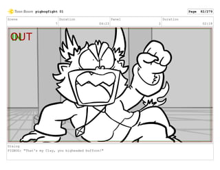 Scene
7
Duration
04:23
Panel
2
Duration
02:18
Dialog
PIGBOG: "That's my Clay, you bigheaded buffoon!"
pigbogfight 01 Page 82/279
 
