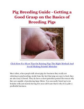 Pig Breeding Guide - Getting a
    Good Grasp on the Basics of
           Breeding Pigs




Click Here For More Tips On Raising Pigs The Right Method And
                Avoid Making Painful Mistakes


Most often, when people talk about pigs for business they really are
referring to pig breeding. Aside from the fact that pigs are easy to feed, they
are also easy to breed. They do have a short gestation period the reason why
they are capable of producing large litters. You can easily breed up to 50
females with just merely having few year-old boars that is why it is quite a
profitable business.
 