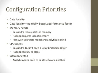Configuration PrioritiesData localityData locality – no really, biggest performance factorMemory needsCassandra requires lots of memoryHadoop requires lots of memoryPlan with your data model and analytics in mindCPU needsCassandra doesn’t need a lot of CPU horsepowerHadoop loves CPU coresInterconnectedAnalytic nodes need to be close to one another