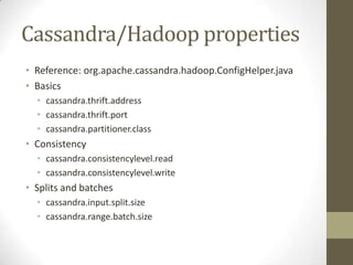 Cassandra/Hadoop propertiesReference: org.apache.cassandra.hadoop.ConfigHelper.javaBasicscassandra.thrift.addresscassandra.thrift.portcassandra.partitioner.classConsistencycassandra.consistencylevel.readcassandra.consistencylevel.writeSplits and batchescassandra.input.split.sizecassandra.range.batch.size