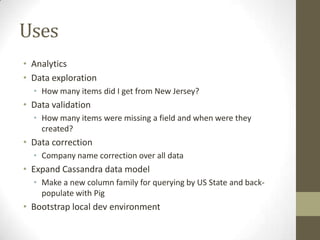 UsesAnalyticsData explorationHow many items did I get from New Jersey?Data validationHow many items were missing a field and when were they created?Data correctionCompany name correction over all dataExpand Cassandra data modelMake a new column family for querying by US State and back-populate with PigBootstrap local dev environment