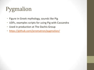PygmalionFigure in Greek mythology, sounds like PigUDFs, examples scripts for using Pig with CassandraUsed in production at The Dachis Grouphttps://github.com/jeromatron/pygmalion/