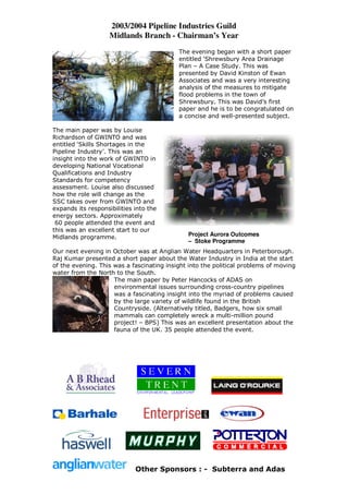 2003/2004 Pipeline Industries Guild
                    Midlands Branch - Chairman’s Year
                                           The evening began with a short paper
                                           entitled ‘Shrewsbury Area Drainage
                                           Plan – A Case Study. This was
                                           presented by David Kinston of Ewan
                                           Associates and was a very interesting
                                           analysis of the measures to mitigate
                                           flood problems in the town of
                                           Shrewsbury. This was David’s first
                                           paper and he is to be congratulated on
                                           a concise and well-presented subject.

The main paper was by Louise
Richardson of GWINTO and was
entitled ‘Skills Shortages in the
Pipeline Industry’. This was an
insight into the work of GWINTO in
developing National Vocational
Qualifications and Industry
Standards for competency
assessment. Louise also discussed
how the role will change as the
SSC takes over from GWINTO and
expands its responsibilities into the
energy sectors. Approximately
 60 people attended the event and
this was an excellent start to our
Midlands programme.                           Project Aurora Outcomes
                                              – Stoke Programme
Our next evening in October was at Anglian Water Headquarters in Peterborough.
Raj Kumar presented a short paper about the Water Industry in India at the start
of the evening. This was a fascinating insight into the political problems of moving
water from the North to the South.
                     The main paper by Peter Hancocks of ADAS on
                     environmental issues surrounding cross-country pipelines
                     was a fascinating insight into the myriad of problems caused
                     by the large variety of wildlife found in the British
                     Countryside. (Alternatively titled, Badgers, how six small
                     mammals can completely wreck a multi-million pound
                     project! – BPS) This was an excellent presentation about the
                     fauna of the UK. 35 people attended the event.




                             Other Sponsors : - Subterra and Adas
 