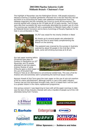 2003/2004 Pipeline Industries Guild
                   Midlands Branch - Chairman’s Year

The highlight of November was the Nottingham Dinner. 458 people enjoyed a
fabulous evening (2 Scottish gentlemen informed me in the bar that they did not
but there is no accounting for taste) with additional entertainment from two
tabletop magicians and the comedian Ian Irvine to round off the evening. The
evening started with a bang as the YP table let off 10 party bombs. Two of these
were less than successful but were eventually detonated by prudent use of a fork.
The evening was rounded off with a presentation to Malcolm Ayers after 14 years
as Midlands Dinner Convenor and to Gerry Cummings of Murphy Pipelines for his
hole in one at Branston in May.

                           £4,767 was raised for the charity Children in Need

                           My thanks go to several people who attended for
                           taking the time to send notes complementing the
                           Branch on the evening.

                           The weekend was crowned by the success in Australia
                           watched by about 50 people in the Irish Bar of the
                           hotel, some still drinking Guinness at 8.30 am.



Our last paper evening before
Christmas took place at
Conkers in Derbyshire on 25th
November and 35 people
attended to see two papers.
Andrew Mustoe of Laing
O’Rourke gave a short paper on
the use of Grouted High
Pressure Tees as an alternative to conventional welded tees. This was a first for
Andrew who did extremely well in presenting the technical issues involved.

Norman Howell of Sub Terra gave the main paper on the use of sub-coil insertion
of PE for mains refurbishment. Although mainly in use in the water industry,
Transco has put this technique through trials, and it is hoped that it will be used
to a greater extent in the mains replacement programme.

One serious concern I was beginning to have with all the paper evenings to date
was the lack of Gas Industry interest with only a handful of people out of the 130
attendees being from Transco.




                            Other Sponsors : - Subterra and Adas
 