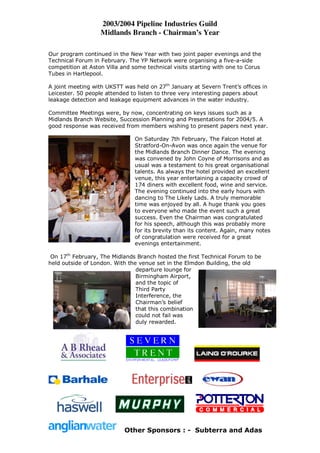 2003/2004 Pipeline Industries Guild
                   Midlands Branch - Chairman’s Year

Our program continued in the New Year with two joint paper evenings and the
Technical Forum in February. The YP Network were organising a five-a-side
competition at Aston Villa and some technical visits starting with one to Corus
Tubes in Hartlepool.

A joint meeting with UKSTT was held on 27th January at Severn Trent’s offices in
Leicester. 50 people attended to listen to three very interesting papers about
leakage detection and leakage equipment advances in the water industry.

Committee Meetings were, by now, concentrating on keys issues such as a
Midlands Branch Website, Succession Planning and Presentations for 2004/5. A
good response was received from members wishing to present papers next year.

                                On Saturday 7th February, The Falcon Hotel at
                                Stratford-On-Avon was once again the venue for
                                the Midlands Branch Dinner Dance. The evening
                                was convened by John Coyne of Morrisons and as
                                usual was a testament to his great organisational
                                talents. As always the hotel provided an excellent
                                venue, this year entertaining a capacity crowd of
                                174 diners with excellent food, wine and service.
                                The evening continued into the early hours with
                                dancing to The Likely Lads. A truly memorable
                                time was enjoyed by all. A huge thank you goes
                                to everyone who made the event such a great
                                success. Even the Chairman was congratulated
                                for his speech, although this was probably more
                                for its brevity than its content. Again, many notes
                                of congratulation were received for a great
                                evenings entertainment.

 On 17th February, The Midlands Branch hosted the first Technical Forum to be
held outside of London. With the venue set in the Elmdon Building, the old
                                departure lounge for
                                Birmingham Airport,
                                and the topic of
                                Third Party
                                Interference, the
                                Chairman’s belief
                                that this combination
                                could not fail was
                                duly rewarded.




                            Other Sponsors : - Subterra and Adas
 