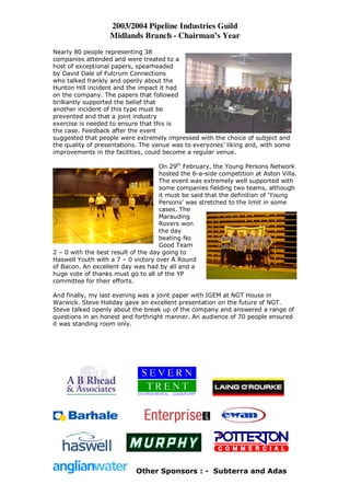 2003/2004 Pipeline Industries Guild
                   Midlands Branch - Chairman’s Year
Nearly 80 people representing 38
companies attended and were treated to a
host of exceptional papers, spearheaded
by David Dale of Fulcrum Connections
who talked frankly and openly about the
Hunton Hill incident and the impact it had
on the company. The papers that followed
brilliantly supported the belief that
another incident of this type must be
prevented and that a joint industry
exercise is needed to ensure that this is
the case. Feedback after the event
suggested that people were extremely impressed with the choice of subject and
the quality of presentations. The venue was to everyones’ liking and, with some
improvements in the facilities, could become a regular venue.

                                     On 29th February, the Young Persons Network
                                     hosted the 6-a-side competition at Aston Villa.
                                     The event was extremely well supported with
                                     some companies fielding two teams, although
                                     it must be said that the definition of ‘Young
                                     Persons’ was stretched to the limit in some
                                     cases. The
                                     Marauding
                                     Rovers won
                                     the day
                                     beating No
                                     Good Team
2 – 0 with the best result of the day going to
Haswell Youth with a 7 – 0 victory over A Round
of Bacon. An excellent day was had by all and a
huge vote of thanks must go to all of the YP
committee for their efforts.

And finally, my last evening was a joint paper with IGEM at NGT House in
Warwick. Steve Holiday gave an excellent presentation on the future of NGT.
Steve talked openly about the break up of the company and answered a range of
questions in an honest and forthright manner. An audience of 70 people ensured
it was standing room only.




                            Other Sponsors : - Subterra and Adas
 