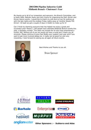 2003/2004 Pipeline Industries Guild
                   Midlands Branch - Chairman’s Year

My thanks go to all of our presenters and sponsors, the Branch Committee, and
to Keith Mole, Malcolm Ayers and John Coyne for organising the Golf, Dinner and
Dinner Dance events. I would like to thank my wife and my son for putting up
with the late nights and the endless Friday nights away at ‘another bloody PIG
Dinner’. At least we got a couple of days in Dublin to make up for it!

Can I finish by thanking everyone that has helped me enjoy a great and
successful year? Nearly 1,100 people have attended Midlands Branch events this
year, a fantastic number. This does not include the YP who have entertained a
further 300. Without all of you we would not have a Guild and I thank you all
sincerely. Please continue to give Paul Wallis your support next year and if you
want to get more involved please do; it really can be good fun and very
rewarding. I look forward to seeing you all again at future events.




                                Best Wishes and Thanks to you all.


                                       Brian Spencer




                           Other Sponsors : - Subterra and Adas
 