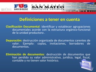 Definiciones a tener en cuenta
Clasificación Documental: identificar y establecer agrupaciones
documentales acorde con la estructura orgánico-funcional
de la unidad productora .
Depuración: destrucción organizada de documentos carentes de
valor. Ejemplo: copias, invitaciones, borradores de
documentos.
Eliminación de documentos: destrucción de documentos que
han perdido su valor administrativo, jurídico, legal, fiscal,
contable y no tienen valor histórico.

 