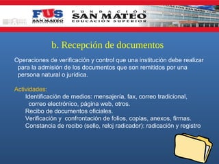 b. Recepción de documentos
Operaciones de verificación y control que una institución debe realizar
para la admisión de los documentos que son remitidos por una
persona natural o jurídica.
Actividades:
Identificación de medios: mensajería, fax, correo tradicional,
correo electrónico, página web, otros.
Recibo de documentos oficiales.
Verificación y confrontación de folios, copias, anexos, firmas.
Constancia de recibo (sello, reloj radicador): radicación y registro

 