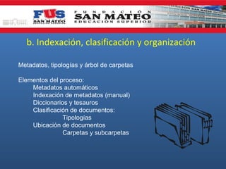 b. Indexación, clasificación y organización
Metadatos, tipologías y árbol de carpetas
Elementos del proceso:
Metadatos automáticos
Indexación de metadatos (manual)
Diccionarios y tesauros
Clasificación de documentos:
Tipologías
Ubicación de documentos
Carpetas y subcarpetas

 