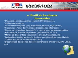 a. Perfil de los clientes
interesados
* Organización mediana-grande (entre 25-500 empleados).
* Varias sedes/ oficinas.
* Uso intensivo del papel (p.ej. expedientes, facturas, registros,etc.)
* Presencia de “islas” de información (necesidad de integración)
* Necesidad de gestionar información y conocimiento para ser competitiva.
* Posibilidad de automatizar procesos (disponibilidad de ISO)
* Manejo de datos críticos (reducción de errores, trazabilidad, etc.)
* Legislación aplicable (protección de datos, confidencialidad, seguridad de
información, plazos de conservación, etc.)
* Disponibilidad de sistemas de gestión empresarial anteriores (ERPs, CRMs,
etc.)

 