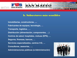 b. Subsectores más sensibles
Inmobiliarias, constructoras, ....
Fabricantes de equipos, tecnología, …
Transporte, logística, ….
Distribución (alimentación, componentes, …)
Centros de salud, hospitales, mútuas (EPS), …
Seguros, finanzas, bancos, …
Servicios especializados, centros I+D, …
Consultoras, asesorías, ….
Administraciones públicas (e-Administración)

 