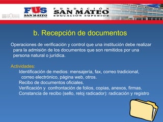 b. Recepción de documentos
Operaciones de verificación y control que una institución debe realizar
para la admisión de los documentos que son remitidos por una
persona natural o jurídica.
Actividades:
Identificación de medios: mensajería, fax, correo tradicional,
correo electrónico, página web, otros.
Recibo de documentos oficiales.
Verificación y confrontación de folios, copias, anexos, firmas.
Constancia de recibo (sello, reloj radicador): radicación y registro

 