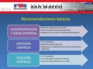 Recomendaciones básicas
ADMINISTRACIÓN
Y GRAN EMPRESA
MEDIANA
EMPRESA
PEQUEÑA
EMPRESA

• Requiere consultoría Archivística
• Inicio con piloto monodepartamental
• Integración con resto de Sistema de Información

• > 25 empleados
• Departamento de Sistemas
• Experiencia en implantaciones previas de software
de gestión

• < 25 empleados
• Sin responsable directo de Sistemas
• Inicio con SaaS (software en la nube)

 