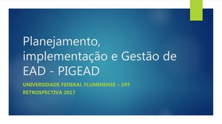 Planejamento,
implementação e Gestão de
EAD - PIGEAD
UNIVERSIDADE FEDERAL FLUMINENSE – UFF
RETROSPECTIVA 2017
 