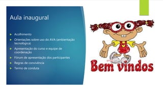 Aula inaugural
 Acolhimento
 Orientações sobre uso do AVA (ambientação
tecnológica)
 Apresentação do curso e equipe de
coordenação
 Fórum de apresentação dos participantes
 Regras de convivência
 Termo de conduta
 