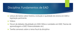Disciplina: Fundamentos de EAD
 Leitura de textos sobre história, evolução e qualidade do ensino em EAD e
legislação pertinente.
 Vídeos
 Fórum de debates (Qualidade em EAD; Mitos e verdades em EAD; Teorias de
aprendizagem e EAD, Potencialidades etc)
 Tarefas semanais sobre o tema focal da disciplina
 