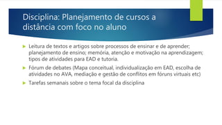 Disciplina: Planejamento de cursos a
distância com foco no aluno
 Leitura de textos e artigos sobre processos de ensinar e de aprender;
planejamento de ensino; memória, atenção e motivação na aprendizagem;
tipos de atividades para EAD e tutoria.
 Fórum de debates (Mapa conceitual, individualização em EAD, escolha de
atividades no AVA, mediação e gestão de conflitos em fóruns virtuais etc)
 Tarefas semanais sobre o tema focal da disciplina
 
