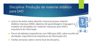 Disciplina: Produção de material didático
para EAD
 Leitura de textos sobre desenho instrucional para material
didático impresso (MDI); objetivos de aprendizagem; linguagem e
modelos de atividades em materiais impressos para EAD e
arquitetura da informação.
 Fórum de debates (experiências com MDI para EAD, sobre escolha de
atividades, importância da arquitetura da informação etc)
 Tarefas semanais sobre o tema focal da disciplina.
 