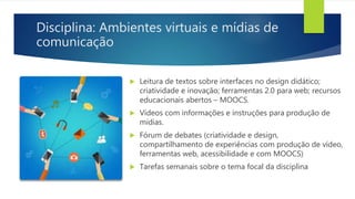 Disciplina: Ambientes virtuais e mídias de
comunicação
 Leitura de textos sobre interfaces no design didático;
criatividade e inovação; ferramentas 2.0 para web; recursos
educacionais abertos – MOOCS.
 Vídeos com informações e instruções para produção de
mídias.
 Fórum de debates (criatividade e design,
compartilhamento de experiências com produção de vídeo,
ferramentas web, acessibilidade e com MOOCS)
 Tarefas semanais sobre o tema focal da disciplina
 
