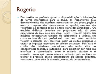 Rogerio
 Para auxiliar ao professor quanto à disponibilização da informação
de forma interessante para o aluno, os responsáveis pelo
desenvolvimento das interfaces necessitam ter uma preocupação a
mais, a respeito dos ajustamentos e aperfeiçoamentos das
“interfaces ao contexto social e à faixa etária dos aprendizes”. Os
matérias didáticos deveriam ser preparados não só pelos
especialistas da área, mas sim, além deste requisito básico, tais
matérias necessitariam também da colaboração e vivência em
classe na área de cada profissional, para que estes matérias
viessem a alcançar seus objetivos, surtir os efeitos desejados e
causar os impactos esperados ao público destinado. Pois, caso o
criador das interfaces educacionais não tenha, além do
conhecimento teórico, a autonomia para simplificar por meio das
interfaces a comunicação entre o material didático e o
aprendiz, creio que pouco valerá a intenção, pois ao invés de
facilitar o processo ensino aprendizagem, ele apenas dificultará,
tornando o texto além de cansativo, um estudo desestimulante.
 
