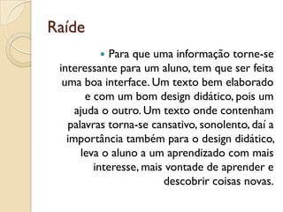 Raíde
 Para que uma informação torne-se
interessante para um aluno, tem que ser feita
uma boa interface. Um texto bem elaborado
e com um bom design didático, pois um
ajuda o outro. Um texto onde contenham
palavras torna-se cansativo, sonolento, daí a
importância também para o design didático,
leva o aluno a um aprendizado com mais
interesse, mais vontade de aprender e
descobrir coisas novas.
 
