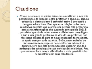 Claudione
 Como já sabemos as mídias interativas modificam e nos trás
possibilidades de relações entre professor e aluno, ou seja, na
educação a distancia isso é essencial, assim é projetado o
designer educacional. Para que essa relação tenha bons
resultados, acredito que o professor precisa está preparado
para as transformações que surgirem, principal na EAD. É
percebível que ainda exista muito analfabetismo tecnológico
e isso é um grande problema na vida de um professor, que
não esteja preparado para as novas mudanças tecnológicas,
as quais avançam cada vez mais. Então, quem trabalha ou
futuramente tem projetos de trabalhar na educação à
distancia, tem que está preparado para explorar afundo a
pedagogia das tecnologias e suas concepções midiáticas. Para
que assim tenham menos dificuldades e mais possibilidades
de trabalhar com seus estudantes.
 
