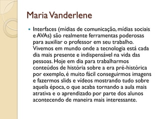 MariaVanderlene
 Interfaces (mídias de comunicação, mídias sociais
e AVAs) são realmente ferramentas poderosas
para auxiliar o professor em seu trabalho.
Vivemos em mundo onde a tecnologia está cada
dia mais presente e indispensável na vida das
pessoas. Hoje em dia para trabalharmos
conteúdos de história sobre a era pré-histórica
por exemplo,é muito fácil conseguirmos imagens
e fazermos slids e vídeos mostrando tudo sobre
aquela época, o que acaba tornando a aula mais
atrativa e o aprendizado por parte dos alunos
acontecendo de maneira mais interessante.
 