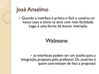 José Anselmo
 Quando a interface é prática e fácil o usuário, no
nosso caso o aluno se atrai com mais facilidade.
Logo, é uma forma de buscar interação.
Walzeane
 as interfaces podem ser um auxílio para a
integração proposta pelo professor. Os usuários é
quem concretizam de fato a proposta!
 