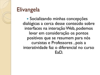 Elivangela
 Socializando minhas concepções
dialógicas a cerca desse conteúdo sobre
interfaces na interação Web, podemos
levar em consideração os pontos
positivos que se resumem para nós
cursistas e Professores , pois a
interatividade faz o diferencial no curso
EaD.
 