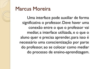 Marcus Moreira
Uma interface pode auxiliar de forma
significativa o professor. Deve haver uma
conexão entre o que o professor vai
mediar, a interface utilizada, e o que o
aluno quer e precisa aprender, para isso é
necessário uma conscientização por parte
do professor, ao se colocar como mediar
do processo de ensino-aprendizagem.
 