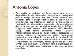 Antonia Lopes
 Para auxiliar o professor de forma interessante seria a
disponibilização de informações, integração e investigação
para o design didáticos nos AVA. Neste sentido, uma
tendência para o design didático seria a exploração de
metodologias que integrassem técnicas e tecnologias de
visualização da informação e concepções de aprendizagem
dentro de uma perspectiva sócio-interacionista e dialógica
(Vygotsky, 2008; Bakhtin, 2003; Wertsch, 1993; Hjorland,
2002). Desta forma deveremos incluir aspectos
interdisciplinares relativo ao design didático, destacando os
campos relativos a aprendizagem. Utilizar ferramentas
automáticas para indexação, recuperação e visualização da
informação. Incluir aspectos estéticos/artísticos relacionados
a visualização da informação, desafio apontados por Chen
(2002) apud silva (2007. Contribuir para a organização do
corpo de conhecimentos relacionado a uma área ou tema
específico.
 