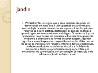 Jandin
 Wertsch (1993) assegura que a ação mediada não pode ser
desvinculada do meio que a torna possível, desta forma, esta
metodologia de ensino deverá: incluir aspectos interdisciplinares
relativos ao design didático, destacando, os campos relativos à
aprendizagem sócio-interacionista e dialógica. O professor é parte
fundamental no processo de educação à distância. Principalmente
mediando e orientando as formas de aprendizagem. Segundo
vygotsky a aprendizagem é o compartilhamento das idéias que vai
do social ao individual. Em relação à interface, temos a usabilidade,
de dados produzidos no ambiente virtual e a facilidade de
adequação à tarefa das principais funções, com ênfase nos
mecanismos de comunicação, de coordenação, de interação e de
administração do ambiente vitual.
 