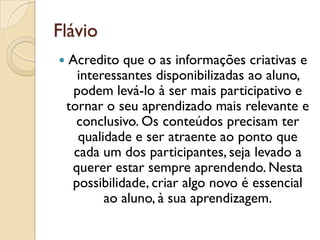 Flávio
 Acredito que o as informações criativas e
interessantes disponibilizadas ao aluno,
podem levá-lo à ser mais participativo e
tornar o seu aprendizado mais relevante e
conclusivo. Os conteúdos precisam ter
qualidade e ser atraente ao ponto que
cada um dos participantes, seja levado a
querer estar sempre aprendendo. Nesta
possibilidade, criar algo novo é essencial
ao aluno, à sua aprendizagem.
 