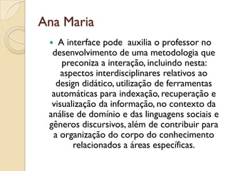 Ana Maria
 A interface pode auxilia o professor no
desenvolvimento de uma metodologia que
preconiza a interação, incluindo nesta:
aspectos interdisciplinares relativos ao
design didático, utilização de ferramentas
automáticas para indexação, recuperação e
visualização da informação, no contexto da
análise de domínio e das linguagens sociais e
gêneros discursivos, além de contribuir para
a organização do corpo do conhecimento
relacionados a áreas específicas.
 