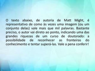 O texto abaixo, de autoria de Matt Might, é
representativo de como às vezes uma imagem (ou um
conjunto delas) vale mais que mil palavras. Bastante
preciso, o autor vai direto ao ponto, indicando uma das
grandes riquezas de um curso de doutorado: a
possibilidade de reconhecer as fronteiras do
conhecimento e tentar superá-las. Vale a pena conferir!
 