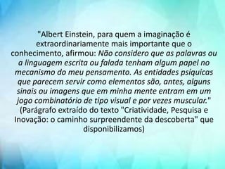 "Albert Einstein, para quem a imaginação é
extraordinariamente mais importante que o
conhecimento, afirmou: Não considero que as palavras ou
a linguagem escrita ou falada tenham algum papel no
mecanismo do meu pensamento. As entidades psíquicas
que parecem servir como elementos são, antes, alguns
sinais ou imagens que em minha mente entram em um
jogo combinatório de tipo visual e por vezes muscular."
(Parágrafo extraído do texto "Criatividade, Pesquisa e
Inovação: o caminho surpreendente da descoberta" que
disponibilizamos)
 