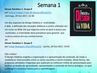 Fórum Temático 1- Grupo 9
por Leticia Calegari Fróes De Barros [APvre215] -
domingo, 29 Out 2017, 22:48
Um dos aspectos do Design Didático é criatividade.
é dele a definição das situações didáticas a serem utilizadas em
um curso na Web; Ele que organiza como se dará o acesso aos
conteúdos, a criatividade deve prevalecer para garantir que
o aluno avance em seu conhecimento.
att
Fórum Temático 1- Grupo 9
por Fylipe Rodrigues Silva [APvre215] - quinta, 26 Out 2017, 19:41
Olá a todos!
O Design Didático engloba a organização e a apresentação do conteúdo, de modo a
estabelecer interconexões entre os vários assuntos a serem tratados. Desta forma, são
propostas atividades integradas que exploram as melhores mídias de apresentação para
facilitar as tarefas de aprendizado, apresentando o conteúdo de forma dialógica, na qual
o diálogo é o processo básico para a aprendizagem.
Semana 1
 