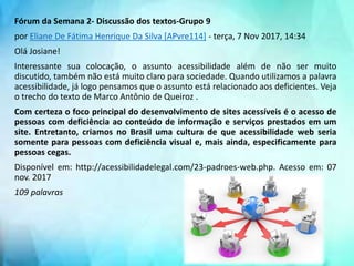 Fórum da Semana 2- Discussão dos textos-Grupo 9
por Eliane De Fátima Henrique Da Silva [APvre114] - terça, 7 Nov 2017, 14:34
Olá Josiane!
Interessante sua colocação, o assunto acessibilidade além de não ser muito
discutido, também não está muito claro para sociedade. Quando utilizamos a palavra
acessibilidade, já logo pensamos que o assunto está relacionado aos deficientes. Veja
o trecho do texto de Marco Antônio de Queiroz .
Com certeza o foco principal do desenvolvimento de sites acessíveis é o acesso de
pessoas com deficiência ao conteúdo de informação e serviços prestados em um
site. Entretanto, criamos no Brasil uma cultura de que acessibilidade web seria
somente para pessoas com deficiência visual e, mais ainda, especificamente para
pessoas cegas.
Disponível em: http://acessibilidadelegal.com/23-padroes-web.php. Acesso em: 07
nov. 2017
109 palavras
 